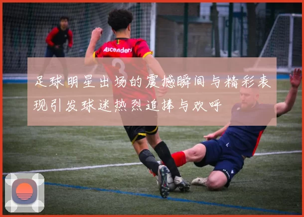 足球明星出场的震撼瞬间与精彩表现引发球迷热烈追捧与欢呼