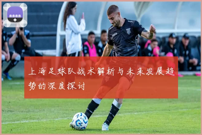 上海足球队战术解析与未来发展趋势的深度探讨