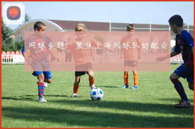 网球专题：聚焦上海网球队的配合