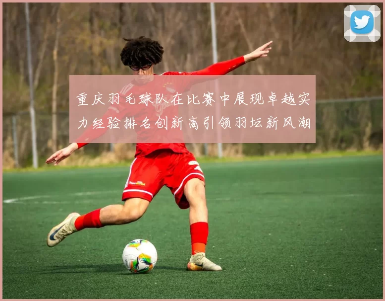 重庆羽毛球队在比赛中展现卓越实力经验排名创新高引领羽坛新风潮