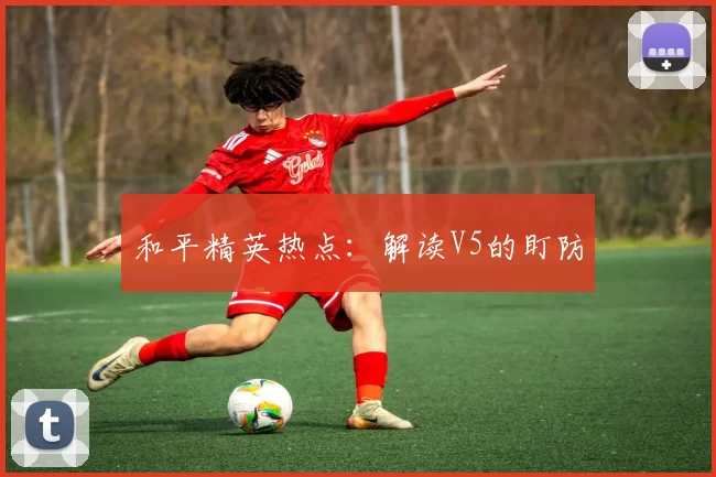 和平精英热点：解读V5的盯防