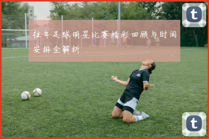 往年足球明星比赛精彩回顾与时间安排全解析