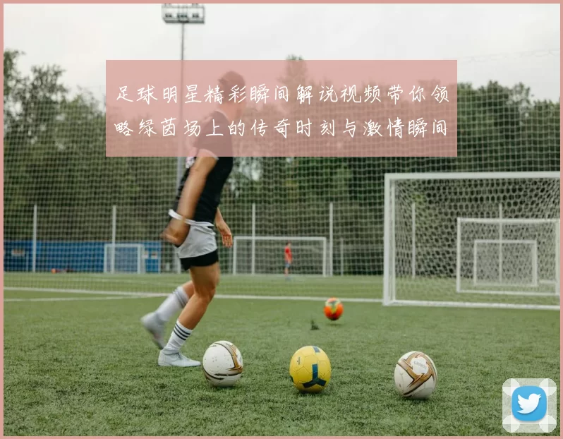 足球明星精彩瞬间解说视频带你领略绿茵场上的传奇时刻与激情瞬间