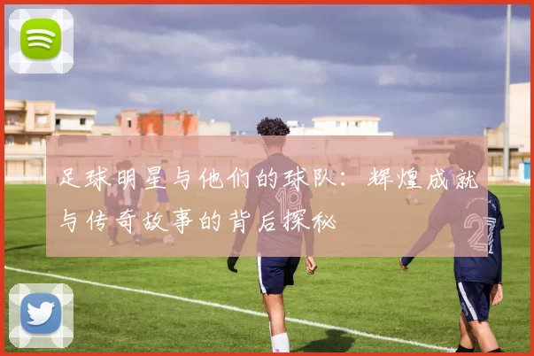 足球明星与他们的球队：辉煌成就与传奇故事的背后探秘